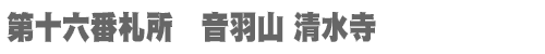 西国三十三所 第十六番札所　音羽山 清水寺